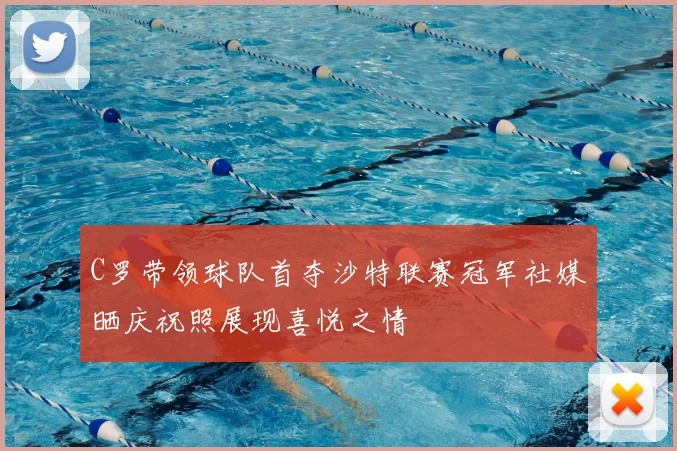 C罗带领球队首夺沙特联赛冠军社媒晒庆祝照展现喜悦之情