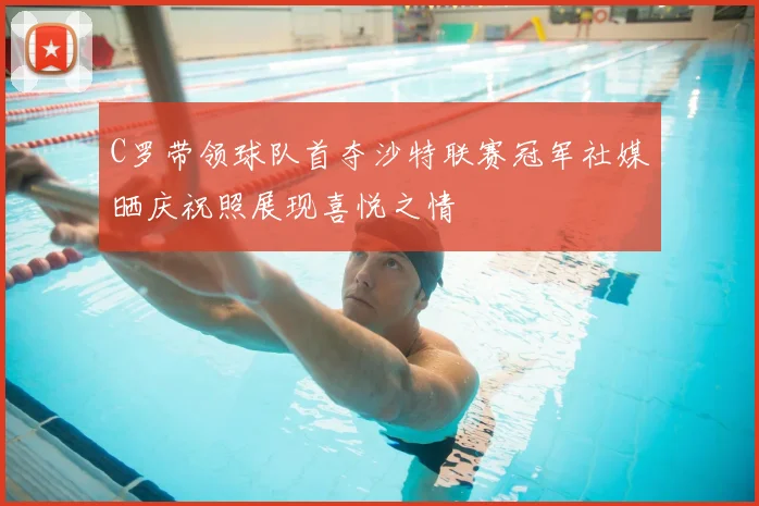 C罗带领球队首夺沙特联赛冠军社媒晒庆祝照展现喜悦之情