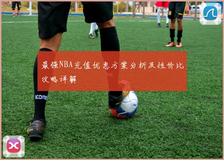 最强NBA充值优惠方案分析及性价比攻略详解