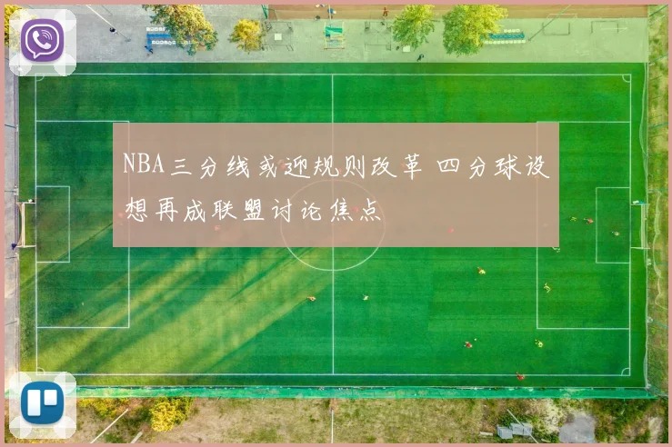 NBA三分线或迎规则改革 四分球设想再成联盟讨论焦点