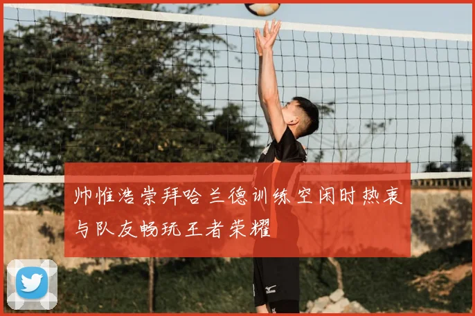 帅惟浩崇拜哈兰德训练空闲时热衷与队友畅玩王者荣耀