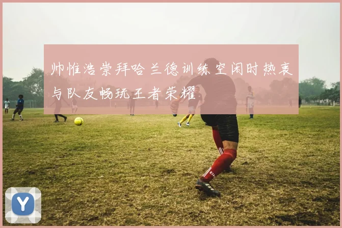 帅惟浩崇拜哈兰德训练空闲时热衷与队友畅玩王者荣耀