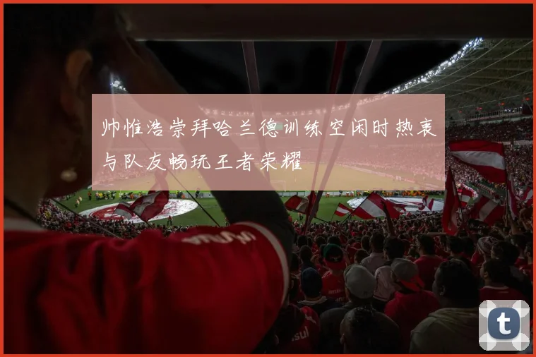 帅惟浩崇拜哈兰德训练空闲时热衷与队友畅玩王者荣耀