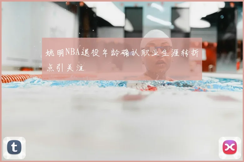 姚明NBA退役年龄确认职业生涯转折点引关注