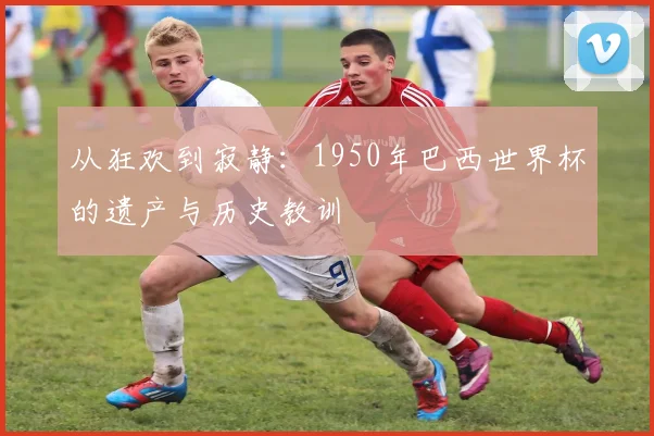 从狂欢到寂静:1950年巴西世界杯的遗产与历史教训