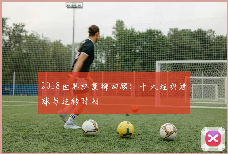 2018世界杯集锦回顾：十大经典进球与逆转时刻