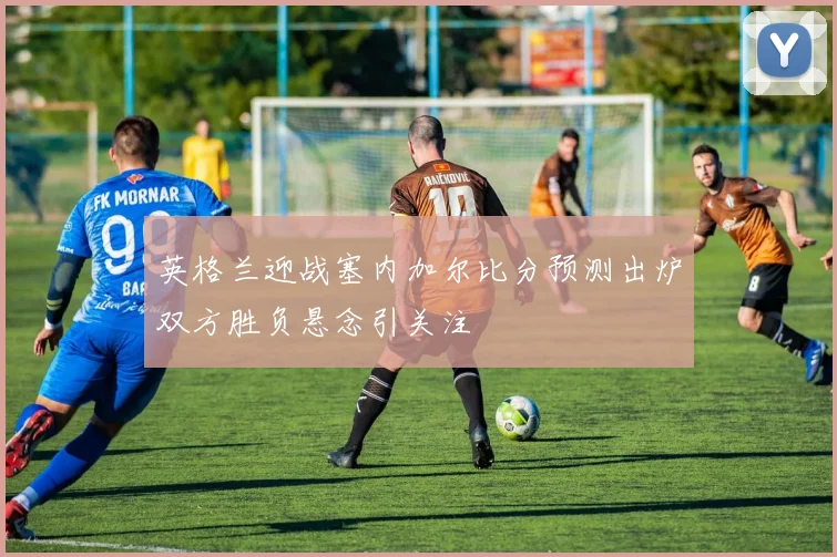 英格兰迎战塞内加尔比分预测出炉双方胜负悬念引关注