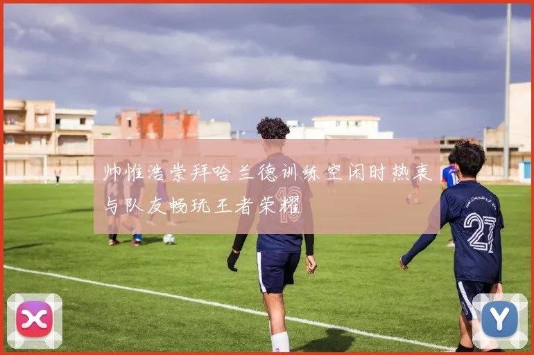 帅惟浩崇拜哈兰德训练空闲时热衷与队友畅玩王者荣耀