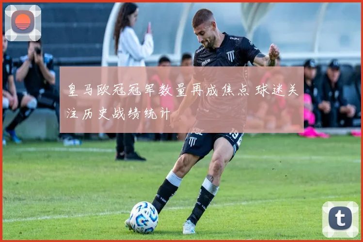 皇马欧冠冠军数量再成焦点 球迷关注历史战绩统计