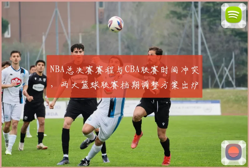 NBA总决赛赛程与CBA联赛时间冲突，两大篮球联赛档期调整方案出炉