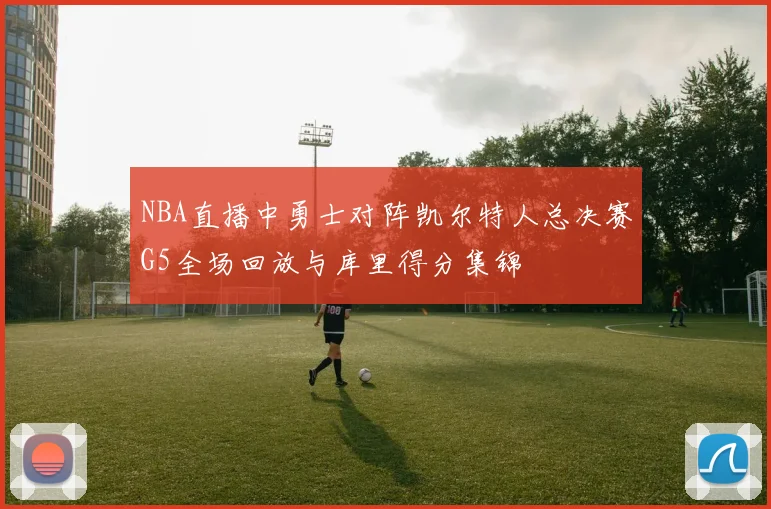 NBA直播中勇士对阵凯尔特人总决赛G5全场回放与库里得分集锦