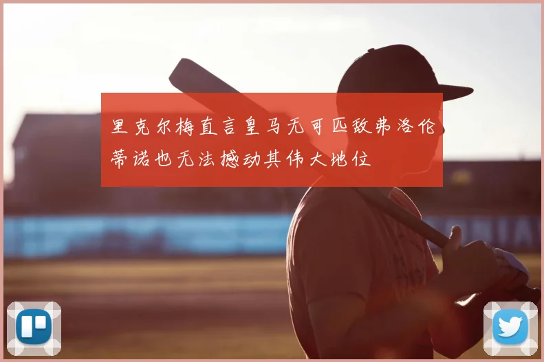 里克尔梅直言皇马无可匹敌弗洛伦蒂诺也无法撼动其伟大地位