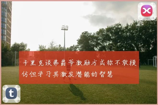 卡里克谈弗爵爷激励方式称不敢模仿但学习其激发潜能的智慧