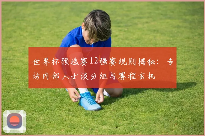 世界杯预选赛12强赛规则揭秘：专访内部人士谈分组与赛程玄机