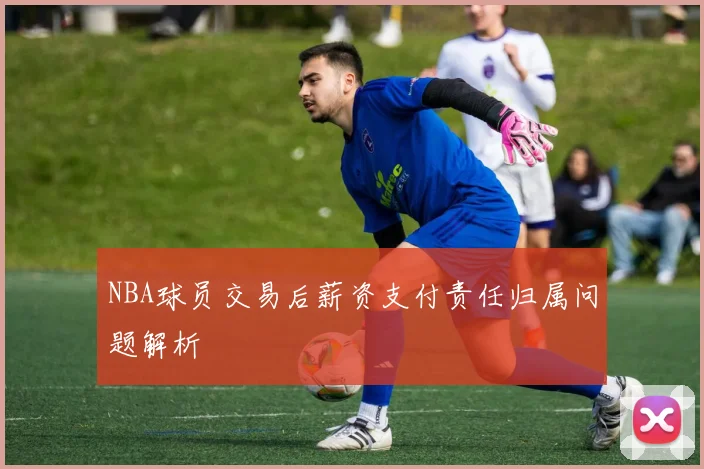 NBA球员交易后薪资支付责任归属问题解析