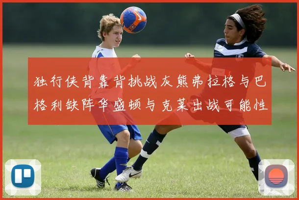 独行侠背靠背挑战灰熊弗拉格与巴格利缺阵华盛顿与克莱出战可能性微小