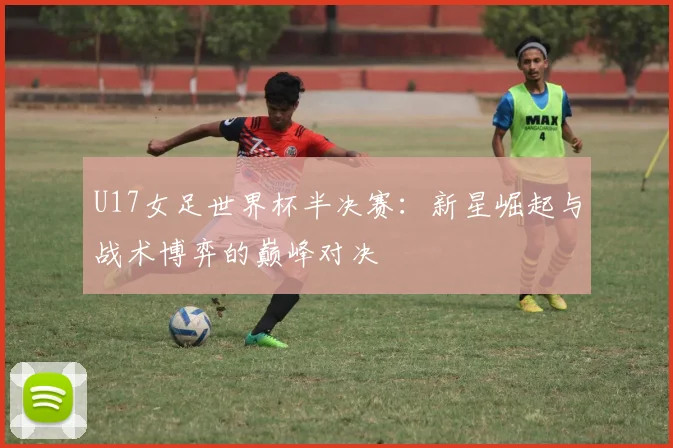 U17女足世界杯半决赛：新星崛起与战术博弈的巅峰对决