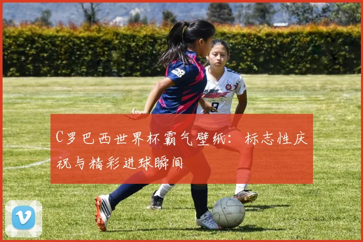C罗巴西世界杯霸气壁纸：标志性庆祝与精彩进球瞬间