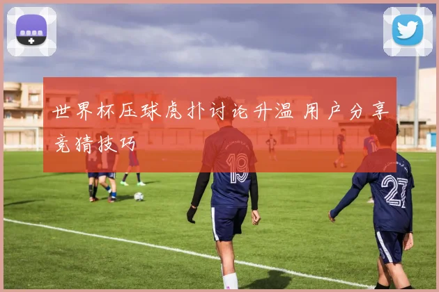世界杯压球虎扑讨论升温 用户分享竞猜技巧