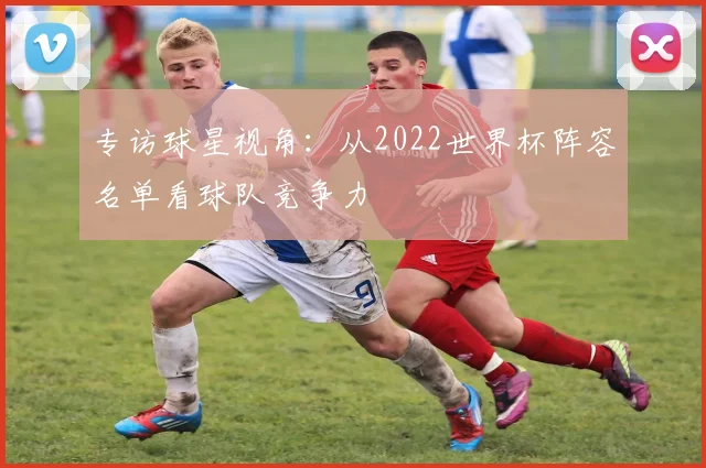 专访球星视角：从2022世界杯阵容名单看球队竞争力