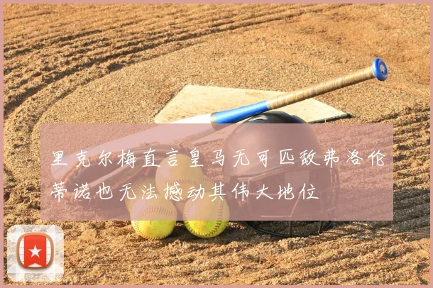 里克尔梅直言皇马无可匹敌弗洛伦蒂诺也无法撼动其伟大地位