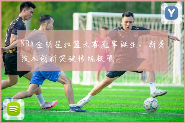NBA全明星扣篮大赛冠军诞生，新秀技术创新突破传统极限