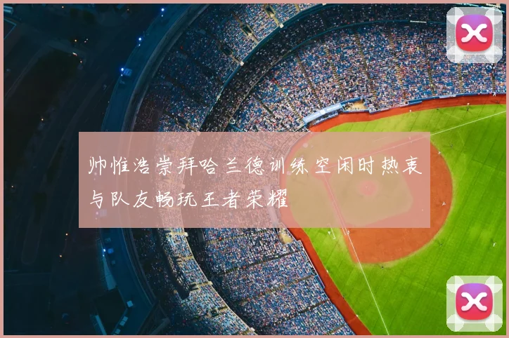 帅惟浩崇拜哈兰德训练空闲时热衷与队友畅玩王者荣耀