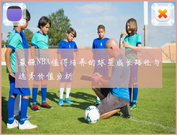 最强NBA值得培养的球星成长路径与选秀价值分析
