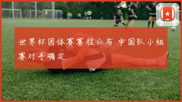 世界杯团体赛赛程公布 中国队小组赛对手确定