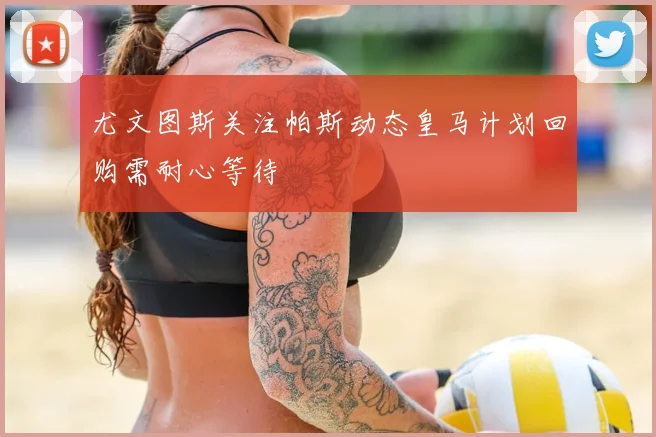 尤文图斯关注帕斯动态皇马计划回购需耐心等待