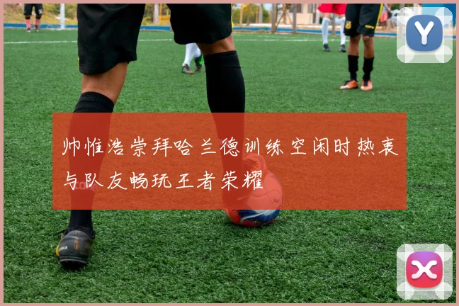 帅惟浩崇拜哈兰德训练空闲时热衷与队友畅玩王者荣耀