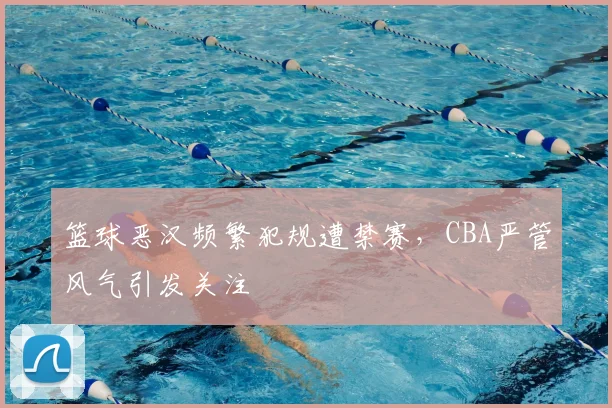 篮球恶汉频繁犯规遭禁赛，CBA严管风气引发关注