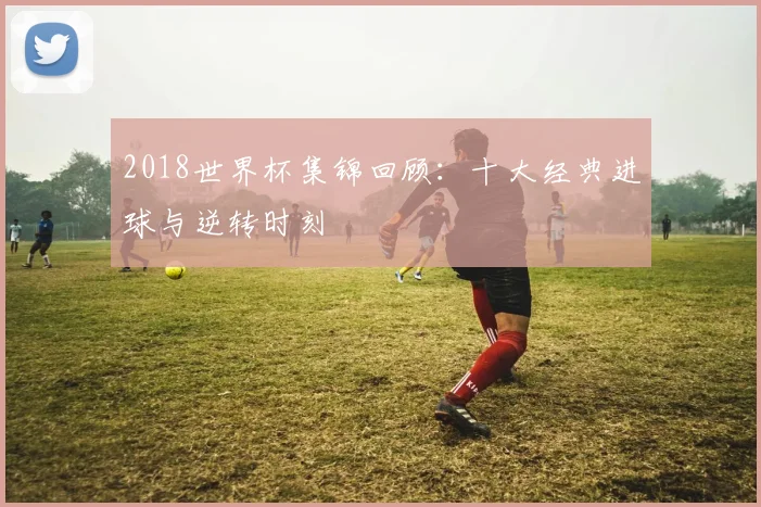 2018世界杯集锦回顾：十大经典进球与逆转时刻