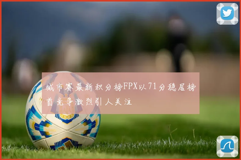 城市赛最新积分榜FPX以71分稳居榜首竞争激烈引人关注