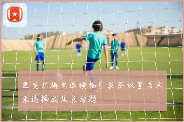 里克尔梅竞选横幅引发热议皇马未来选择成焦点话题