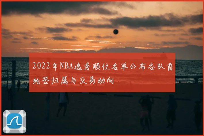 2022年NBA选秀顺位名单公布各队首轮签归属与交易动向