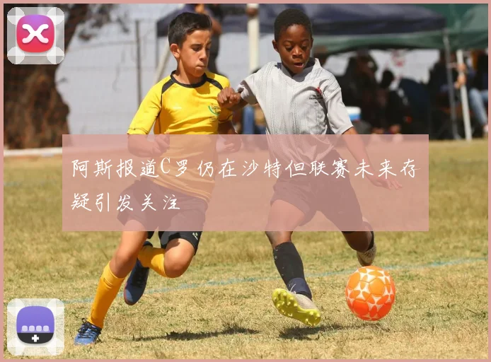 阿斯报道C罗仍在沙特但联赛未来存疑引发关注