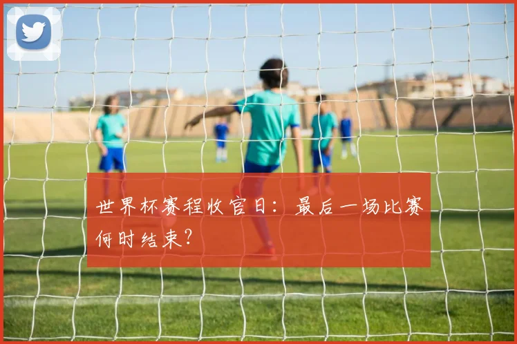 世界杯赛程收官日：最后一场比赛何时结束？