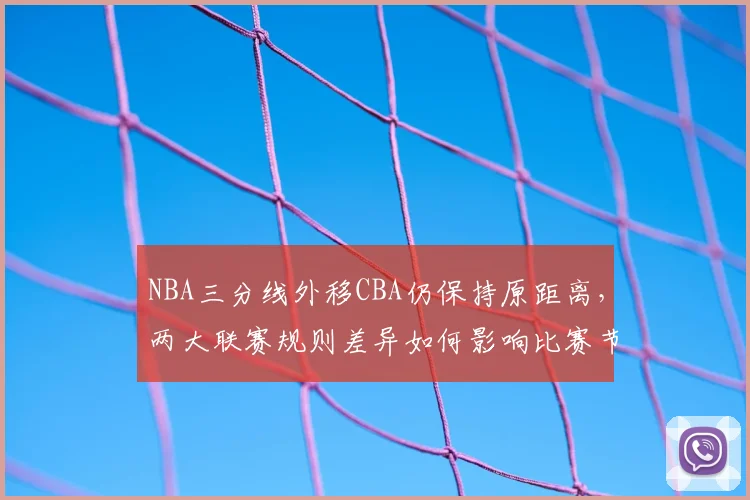 NBA三分线外移CBA仍保持原距离,两大联赛规则差异如何影响比赛节奏