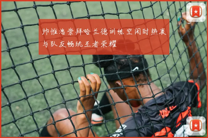 帅惟浩崇拜哈兰德训练空闲时热衷与队友畅玩王者荣耀