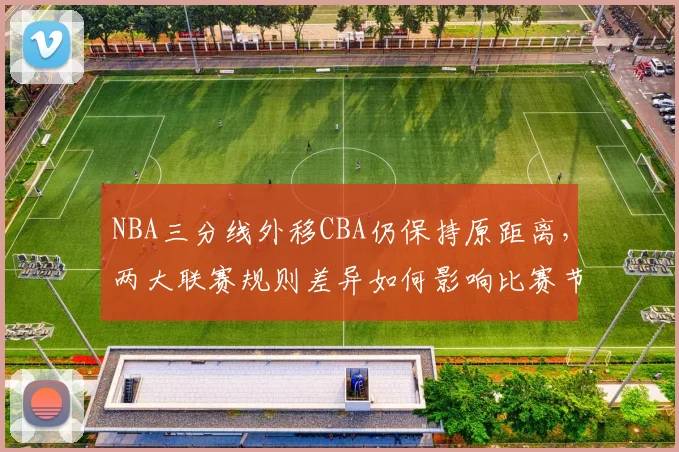 NBA三分线外移CBA仍保持原距离,两大联赛规则差异如何影响比赛节奏