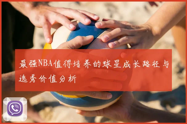 最强NBA值得培养的球星成长路径与选秀价值分析