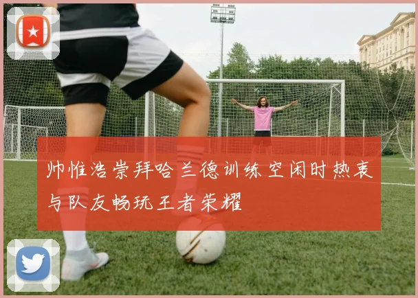 帅惟浩崇拜哈兰德训练空闲时热衷与队友畅玩王者荣耀