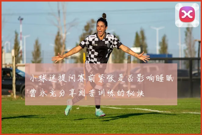 小球迷提问赛前紧张是否影响睡眠曹永竞分享刻苦训练的秘诀