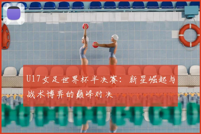 U17女足世界杯半决赛：新星崛起与战术博弈的巅峰对决