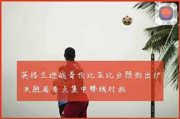 英格兰迎战哥伦比亚比分预测出炉 决胜局看点集中锋线对抗