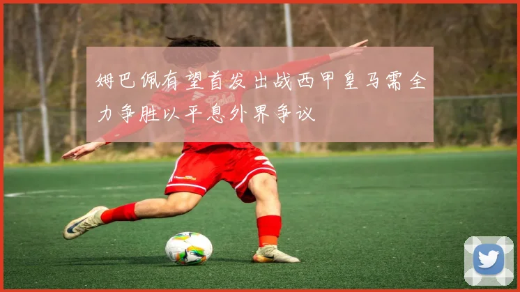姆巴佩有望首发出战西甲皇马需全力争胜以平息外界争议